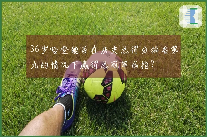 36岁哈登能否在历史总得分排名第九的情况下赢得总冠军戒指？