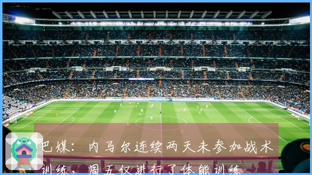 巴媒：内马尔连续两天未参加战术训练，周五仅进行了体能训练