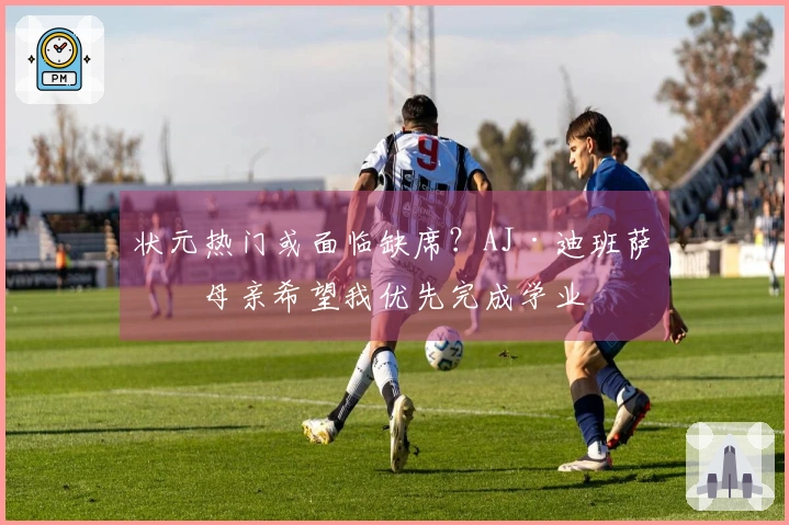 状元热门或面临缺席？AJ·迪班萨：母亲希望我优先完成学业