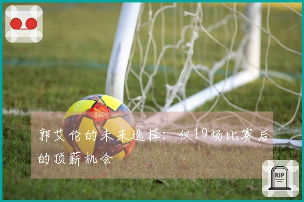 郭艾伦的未来选择：仅19场比赛后的顶薪机会