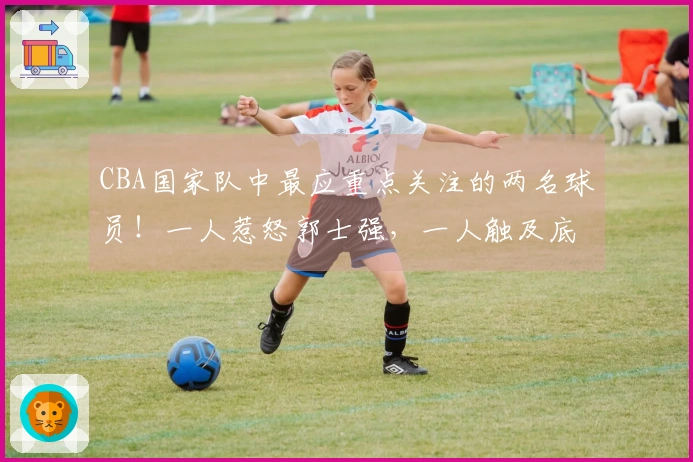 CBA国家队中最应重点关注的两名球员！一人惹怒郭士强，一人触及底线