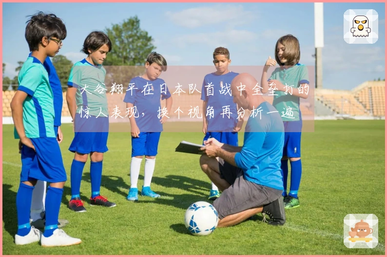 大谷翔平在日本队首战中全垒打的惊人表现，换个视角再分析一遍