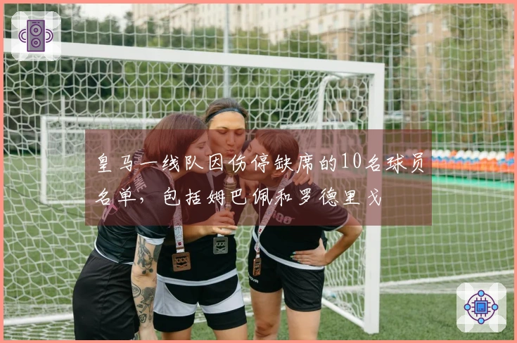 皇马一线队因伤停缺席的10名球员名单，包括姆巴佩和罗德里戈