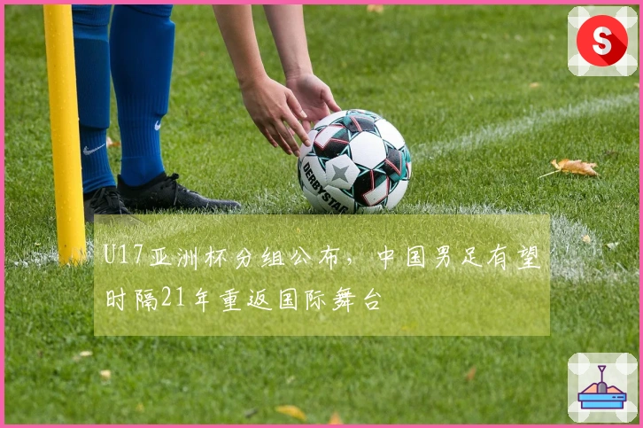U17亚洲杯分组公布，中国男足有望时隔21年重返国际舞台