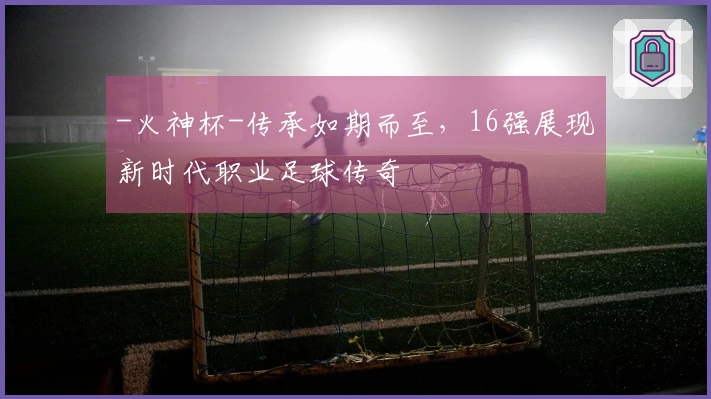-火神杯-传承如期而至，16强展现新时代职业足球传奇