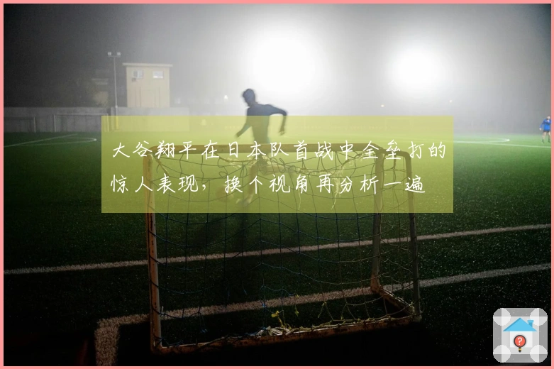 大谷翔平在日本队首战中全垒打的惊人表现，换个视角再分析一遍