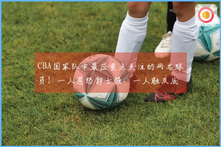 CBA国家队中最应重点关注的两名球员！一人惹怒郭士强，一人触及底线