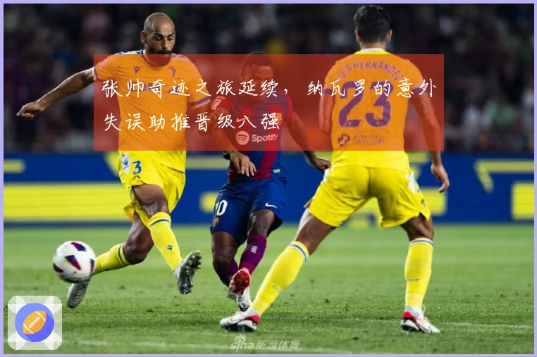 张帅奇迹之旅延续，纳瓦罗的意外失误助推晋级八强