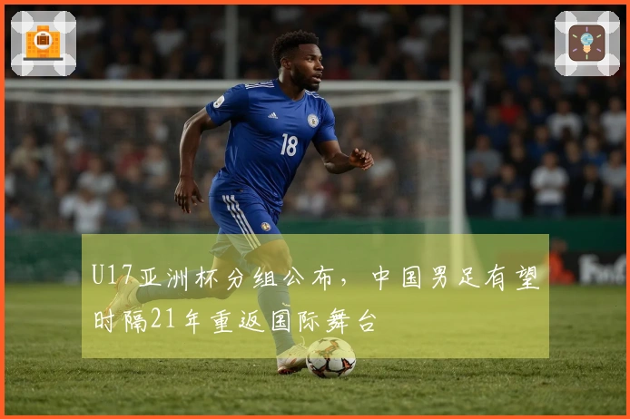 U17亚洲杯分组公布，中国男足有望时隔21年重返国际舞台