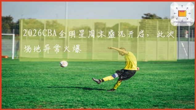 2026CBA全明星周末盛况开启，此次场地异常火爆