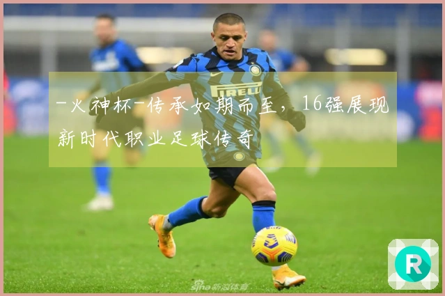 -火神杯-传承如期而至，16强展现新时代职业足球传奇