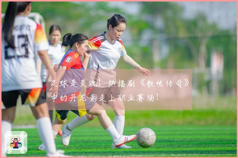 足球是灵魂！热播剧《教练传奇》中的丹尼竟走上职业赛场！